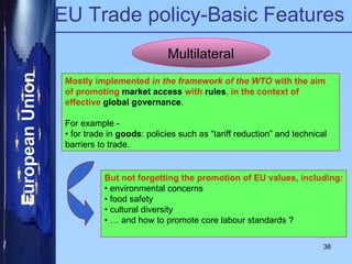 EU Trade policy-Basic Features Multilateral Mostly implemented  in the framework of the WTO  with the aim of promoting  market access  with  rules , in the context of effective  global governance . For example - •  for trade in  goods : policies such as “tariff reduction” and technical barriers to trade. But not forgetting the promotion of EU values, including: •  environmental concerns •  food safety •  cultural diversity • …  and how to promote core labour standards ? 