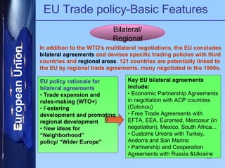EU Trade policy-Basic Features Bilateral/ Regional In addition to the WTO's multilateral negotiations, the EU concludes  bilateral agreements  and devises specific trading policies with third countries and  regional areas . 121 countries are potentially linked to the EU by regional trade agreements, many negotiated in the 1990s. EU policy rationale for bilateral agreements •  Trade expansion and rules-making (WTO+) •  F ostering development and promoting regional development •  N ew ideas for “ Neighborhood” policy/ “Wider Europe” Key EU bilateral agreements include: •  Economic Partnership Agreements in negotiation with ACP countries (Cotonou) •  Free Trade Agreements with EFTA, EEA, Euromed, Mercosur (in negotiation), Mexico, South Africa... •  Customs Unions with Turkey, Andorra and San Marino •  Partnership and Cooperation Agreements with Russia &Ukraine  