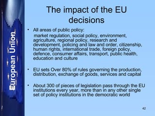 The impact of the EU decisions All areas of public policy:  market regulation, social policy, environment, agriculture, regional policy, research and development, policing and law and order, citizenship, human rights, international trade, foreign policy, defence, consumer affairs, transport, public health, education and culture EU sets Over 80% of rules governing the production, distribution, exchange of goods, services and capital About 300 of pieces of legislation pass through the EU institutions every year, more than in any other single set of policy institutions in the democratic world 