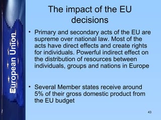 The impact of the EU decisions Primary and secondary acts of the EU are supreme over national law. Most of the acts have direct effects and create rights for individuals. Powerful indirect effect on the distribution of resources between individuals, groups and nations in Europe Several Member states receive around 5% of their gross domestic product from the EU budget 