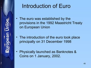 Introduction of Euro The euro was established by the provisions in the 1992 Maastricht Treaty on European Union The introduction of the euro took place principally on 31 December 1998 Physically launched as Banknotes & Coins on 1 January, 2002. 