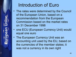Introduction of Euro The rates were determined by the Council of the European Union, based on a recommendation from the European Commission based on the market rates on 31 December 1998 one ECU (European Currency Unit) would equal one euro  The European Currency Unit was an accounting unit used by the EU, based on the currencies of the member states; it was not a currency in its own right 