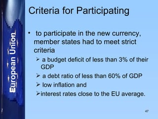Criteria for Participating  to participate in the new currency, member states had to meet strict criteria a budget deficit of less than 3% of their GDP a debt ratio of less than 60% of GDP low inflation and  interest rates close to the EU average. 