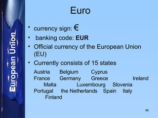 Euro currency sign:  € banking code:  EUR Official currency of the European Union (EU) Currently consists of 15 states  Austria Belgium Cyprus    France Germany  Greece   Ireland Malta  Luxembourg  Slovenia  Portugal  the Netherlands  Spain Italy   Finland 