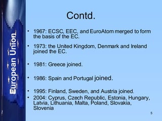 Contd. 1967: ECSC, EEC, and EuroAtom merged to form the basis of the EC.  1973: the United Kingdom, Denmark and Ireland joined the EC. 1981: Greece joined. 1986: Spain and Portugal  joined. 1995: Finland, Sweden, and Austria joined . 2004: Cyprus, Czech Republic, Estonia, Hungary, Latvia, Lithuania, Malta, Poland, Slovakia, Slovenia 