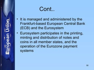 Cont.. It is managed and administered by the Frankfurt-based European Central Bank (ECB) and the Eurosystem Eurosystem participates in the printing, minting and distribution of notes and coins in all member states, and the operation of the Eurozone payment systems 