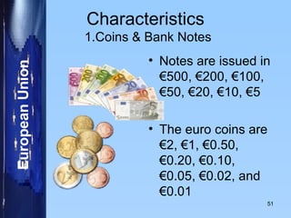 Characteristics  1.Coins & Bank Notes Notes are issued in €500, €200, €100, €50, €20, €10, €5 The euro coins are €2, €1, €0.50, €0.20, €0.10, €0.05, €0.02, and €0.01 