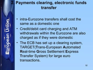 2. Payments clearing, electronic funds transfer intra-Eurozone transfers shall cost the same as a domestic one  Credit/debit card charging and ATM withdrawals within the Eurozone are also charged as if they were domestic The ECB has set up a clearing system, TARGET( T rans-European  A utomated  R eal-time  G ross Settlement  E xpress  T ransfer System) for large euro transactions.  