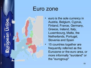 Euro zone euro is the sole currency in Austria, Belgium, Cyprus, Finland, France, Germany, Greece, Ireland, Italy, Luxembourg, Malta, the Netherlands, Portugal, Slovenia and Spain 15 countries together are frequently referred as the Eurozone or the euro area, or more informally "euroland" or the "eurogroup" 