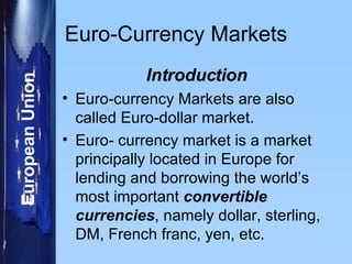 Euro-Currency Markets Introduction Euro-currency Markets are also called Euro-dollar market. Euro- currency market is a market principally located in Europe for lending and borrowing the world’s most important  convertible currencies , namely dollar, sterling, DM, French franc, yen, etc. 