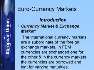 Euro-Currency Markets Introduction Currency Market & Exchange Market: The international currency markets are a subordinate of the foreign exchange markets. In FEM currencies are exchanged one for the other & in the currency markets the currencies are borrowed and lent for varying maturities. 
