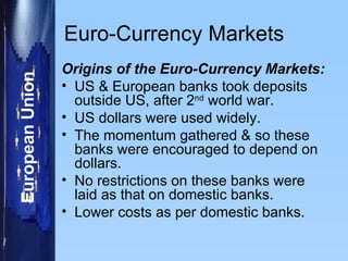 Euro-Currency Markets Origins of the Euro-Currency Markets: US & European banks took deposits outside US, after 2 nd  world war. US dollars were used widely. The momentum gathered & so these banks were encouraged to depend on dollars. No restrictions on these banks were laid as that on domestic banks. Lower costs as per domestic banks. 