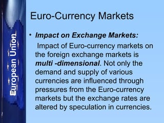 Euro-Currency Markets Impact on Exchange Markets: Impact of Euro-currency markets on the foreign exchange markets is  multi -dimensional . Not only the demand and supply of various currencies are influenced through pressures from the Euro-currency markets but the exchange rates are altered by speculation in currencies.  