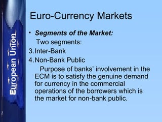 Euro-Currency Markets Segments of the Market: Two segments: Inter-Bank Non-Bank Public Purpose of banks’ involvement in the ECM is to satisfy the genuine demand for currency in the commercial operations of the borrowers which is the market for non-bank public. 