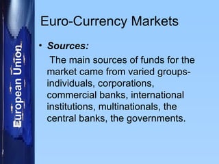 Euro-Currency Markets Sources: The main sources of funds for the market came from varied groups-individuals, corporations, commercial banks, international institutions, multinationals, the central banks, the governments. 