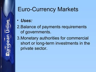 Euro-Currency Markets Uses: Balance of payments requirements of governments. Monetary authorities for commercial short or long-term investments in the private sector. 