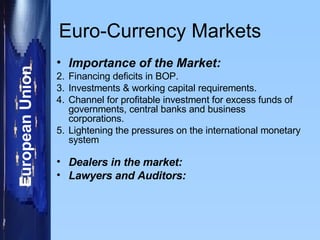 Euro-Currency Markets Importance of the Market: Financing deficits in BOP. Investments & working capital requirements. Channel for profitable investment for excess funds of governments, central banks and business corporations. Lightening the pressures on the  international monetary system Dealers in the market: Lawyers and Auditors: 