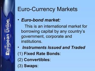 Euro-Currency Markets Euro-bond market: This is an international market for borrowing capital by any country’s government, corporate and institutions.  Instruments Issued and Traded (1)  Fixed Rate Bonds : (2)  Convertibles : (3)  Swaps : 