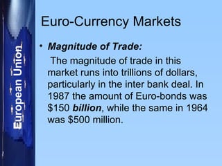 Euro-Currency Markets Magnitude of Trade: The magnitude of trade in this market runs into trillions of dollars, particularly in the inter bank deal. In 1987 the amount of Euro-bonds was $150  billion , while the same in 1964 was $500 million.  