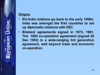 Origins EU-India relations go back to the early 1960s: India was amongst the first countries to set up diplomatic relations with EEC Bilateral agreements signed in 1973, 1981, The  1994 co-operation agreement (signed 20 Dec 1993) is a wide-ranging 3rd generation agreement, well beyond trade and economic co-operation. 