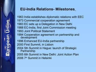 EU-India Relations- Milestones   1963 India establishes diplomatic relations with EEC 1973 Commercial cooperation agreement 1983 EC sets up a Delegation in New Delhi 1988 EC-India, first Joint Commission meeting 1993 Joint Political Statement 1994 Cooperation agreement on partnership and  development 1996 Enhanced EU-India partnership 2000 First Summit, in Lisbon 2004 5th Summit in Hague: launch of Strategic  Partnership 2005 6th Summit in New Delhi: Joint Action Plan 2006 7 th  Summit in Helsinki 