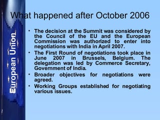 What happened after October 2006 The decision at the Summit was considered by the Council of the EU and the European Commission was authorized to enter into negotiations with India in April 2007. The First Round of negotiations took place in June 2007 in Brussels, Belgium. The delegation was led by Commerce Secretary, Government of India. Broader objectives for negotiations were agreed. Working Groups established for negotiating various issues.  