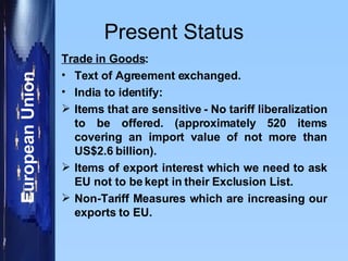 Present Status Trade in Goods : Text of Agreement exchanged. India to identify: Items that are sensitive - No tariff liberalization to be offered. (approximately 520 items covering an import value of not more than US$2.6 billion). Items of export interest which we need to ask EU not to be kept in their Exclusion List. Non-Tariff Measures which are increasing our exports to EU. 