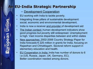   Development Cooperation EU working with India to tackle poverty. Integrating three pillars of sustainable development:  social, economic and environmental development. India is now a receiver  and provider  of development aid  The Indian context:  human development indicators show good progress but poverty still widespread. Unemployment is high. Vast income disparities between and within states  New approaches:  2002-2006 Country Strategy Paper for India forecasts  €  225 million in grants for India, focusing on Rajasthan and Chhattisgarh. Sectoral reform support in elementary education and health.  EU Cooperation in India:  India has number of donors to 6 i.e (US, Russia, Japan, UK, Germany, EC).  Better coordination needed among donors. An EU-India Strategic Partnership 