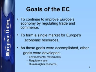 Goals of the EC To continue to improve Europe’s economy by regulating trade and commerce. To form a single market for Europe's economic resources. As these goals were accomplished, other goals were developed:  Environmental movements Regulatory acts Human rights concerns. 