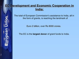 EC Development and Economic Cooperation in India: The total of European Commission’s assistance to India, all in the form of grants, is reaching the landmark of  Euro 2 billion , over  Rs 8000 crores .  The EC is the  largest donor  of grant funds to India. 