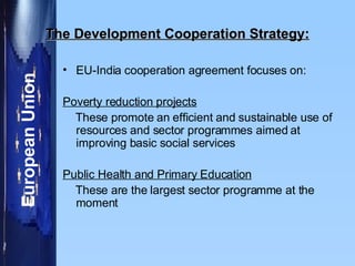 The Development Cooperation Strategy: EU-India cooperation agreement focuses on:  Poverty reduction projects These promote an efficient and sustainable use of resources and sector programmes aimed at improving basic social services Public Health and Primary Education These are the largest sector programme at the moment 
