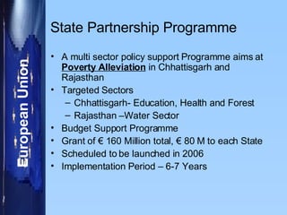State Partnership Programme A multi sector policy support Programme aims at  Poverty Alleviation  in Chhattisgarh and Rajasthan  Targeted Sectors Chhattisgarh- Education, Health and Forest  Rajasthan –Water Sector Budget Support Programme Grant of € 160 Million total, € 80 M to each State  Scheduled to be launched in 2006  Implementation Period – 6-7 Years  
