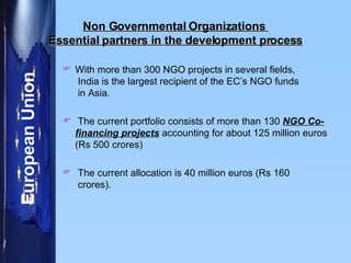 Non Governmental Organizations  Essential partners in the development process With more than 300 NGO projects in several fields,  India is the largest recipient of the EC’s NGO funds   in Asia.  The current portfolio consists of more than 130  NGO Co-financing projects  accounting for about 125 million euros (Rs 500 crores)  The current allocation is 40 million euros (Rs 160  crores).  