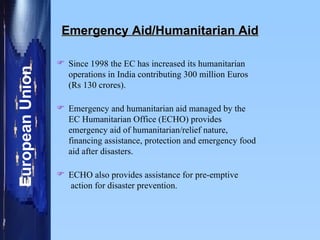 Emergency Aid/Humanitarian Aid Since 1998 the EC has increased its humanitarian operations in India contributing 300 million Euros (Rs 130 crores).  Emergency and humanitarian aid managed by the EC Humanitarian Office (ECHO) provides emergency aid of humanitarian/relief nature, financing assistance, protection and emergency food aid after disasters.  ECHO also provides assistance for pre-emptive  action for disaster prevention.  