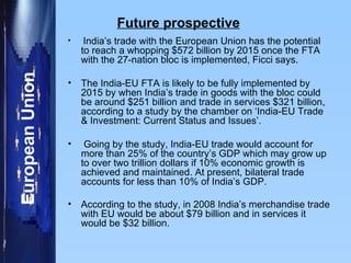 Future prospective India’s trade with the European Union has the potential to reach a whopping $572 billion by 2015 once the FTA with the 27-nation bloc is implemented, Ficci says.  The India-EU FTA is likely to be fully implemented by 2015 by when India’s trade in goods with the bloc could be around $251 billion and trade in services $321 billion, according to a study by the chamber on ‘India-EU Trade & Investment: Current Status and Issues’. Going by the study, India-EU trade would account for more than 25% of the country’s GDP which may grow up to over two trillion dollars if 10% economic growth is achieved and maintained. At present, bilateral trade accounts for less than 10% of India’s GDP.  According to the study, in 2008 India’s merchandise trade with EU would be about $79 billion and in services it would be $32 billion.  