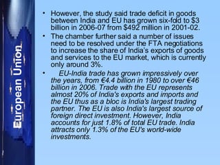 However, the study said trade deficit in goods between India and EU has grown six-fold to $3 billion in 2006-07 from $492 million in 2001-02.  The chamber further said a number of issues need to be resolved under the FTA negotiations to increase the share of India’s exports of goods and services to the EU market, which is currently only around 3%.  EU-India trade has grown impressively over the years, from €4.4 billion in 1980 to over €46 billion in 2006. Trade with the EU represents almost 20% of India's exports and imports and the EU thus as a bloc is India's largest trading partner. The EU is also India's largest source of foreign direct investment. However, India accounts for just 1.8% of total EU trade. India attracts only 1.3% of the EU's world-wide investments. 