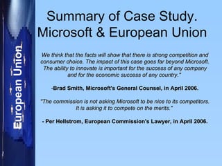 Summary of Case Study. Microsoft & European Union We think that the facts will show that there is strong competition and consumer choice. The impact of this case goes far beyond Microsoft. The ability to innovate is important for the success of any company and for the economic success of any country."   Brad Smith, Microsoft's General Counsel, in April 2006. "The commission is not asking Microsoft to be nice to its competitors. It is asking it to compete on the merits."  - Per Hellstrom, European Commission's Lawyer, in April 2006. 