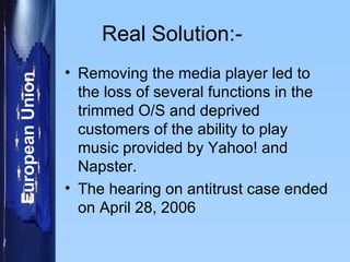 Real Solution:-  Removing the media player led to the loss of several functions in the trimmed O/S and deprived customers of the ability to play music provided by Yahoo! and Napster. The hearing on antitrust case ended on April 28, 2006  