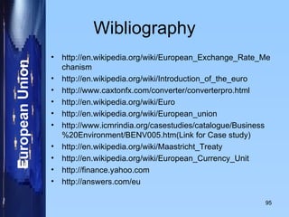 Wibliography http://en.wikipedia.org/wiki/European_Exchange_Rate_Mechanism http://en.wikipedia.org/wiki/Introduction_of_the_euro http://www.caxtonfx.com/converter/converterpro.html http://en.wikipedia.org/wiki/Euro http://en.wikipedia.org/wiki/European_union http://www.icmrindia.org/casestudies/catalogue/Business%20Environment/BENV005.htm(Link for Case study) http://en.wikipedia.org/wiki/Maastricht_Treaty http://en.wikipedia.org/wiki/European_Currency_Unit http://finance.yahoo.com http://answers.com/eu 