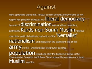 Against Many opponents argue that Turkey's current and past governments do not respect key principles expected in a  liberal democracy  because of  discrimination  against ethnic minorities, particularly  Kurds ,  non-Sunni Muslim  religious minorities, political dissidents and critics of the  'Kemalist' nationalism , and because of the significant role of the  army  on the Turkish political foreground. Its large  population  would also alter the balance of power in the representative European institutions. Some oppose the accession of a large  Muslim  country.  