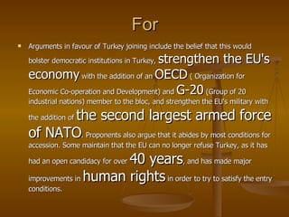 For Arguments in favour of Turkey joining include the belief that this would bolster democratic institutions in Turkey,  strengthen the EU's economy  with the addition of an  OECD   (  Organi z ation for Economic Co-operation and Development)   and  G-20  ( Group of 20 industrial nations) member to the bloc, and strengthen the EU's military with the addition of  the second largest armed force of NATO . Proponents also argue that it abides by most conditions for accession. Some maintain that the EU can no longer refuse Turkey, as it has had an open candidacy for over  40 years , and has made major improvements in  human rights  in order to try to satisfy the entry conditions.  