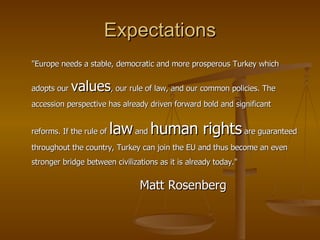 Expectations "Europe needs a stable, democratic and more prosperous Turkey which adopts our  values , our rule of law, and our common policies. The accession perspective has already driven forward bold and significant reforms. If the rule of  law  and  human rights  are guaranteed throughout the country, Turkey can join the EU and thus become an even stronger bridge between civilizations as it is already today."  Matt Rosenberg 