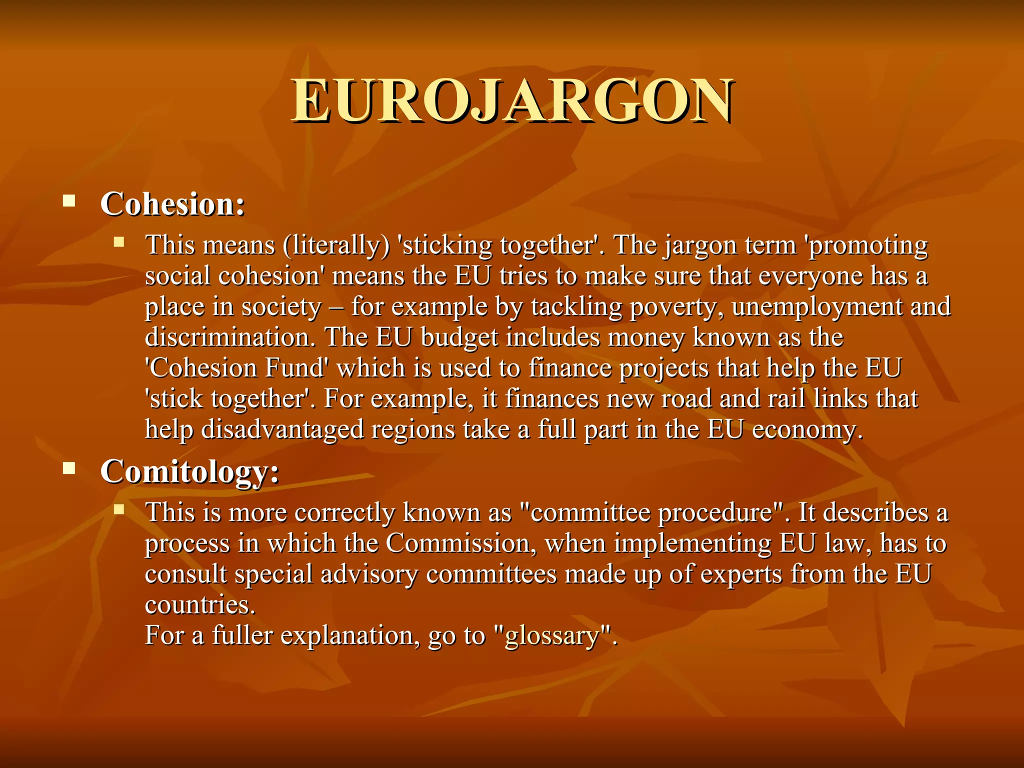 EUROJARGON Cohesion:  This means (literally) 'sticking together'. The jargon term 'promoting social cohesion' means the EU tries to make sure that everyone has a place in society – for example by tackling poverty, unemployment and discrimination. The EU budget includes money known as the 'Cohesion Fund' which is used to finance projects that help the EU 'stick together'. For example, it finances new road and rail links that help disadvantaged regions take a full part in the EU economy.    Comitology:  This is more correctly known as "committee procedure". It describes a process in which the Commission, when implementing EU law, has to consult special advisory committees made up of experts from the EU countries. For a fuller explanation, go to " glossary ".  
