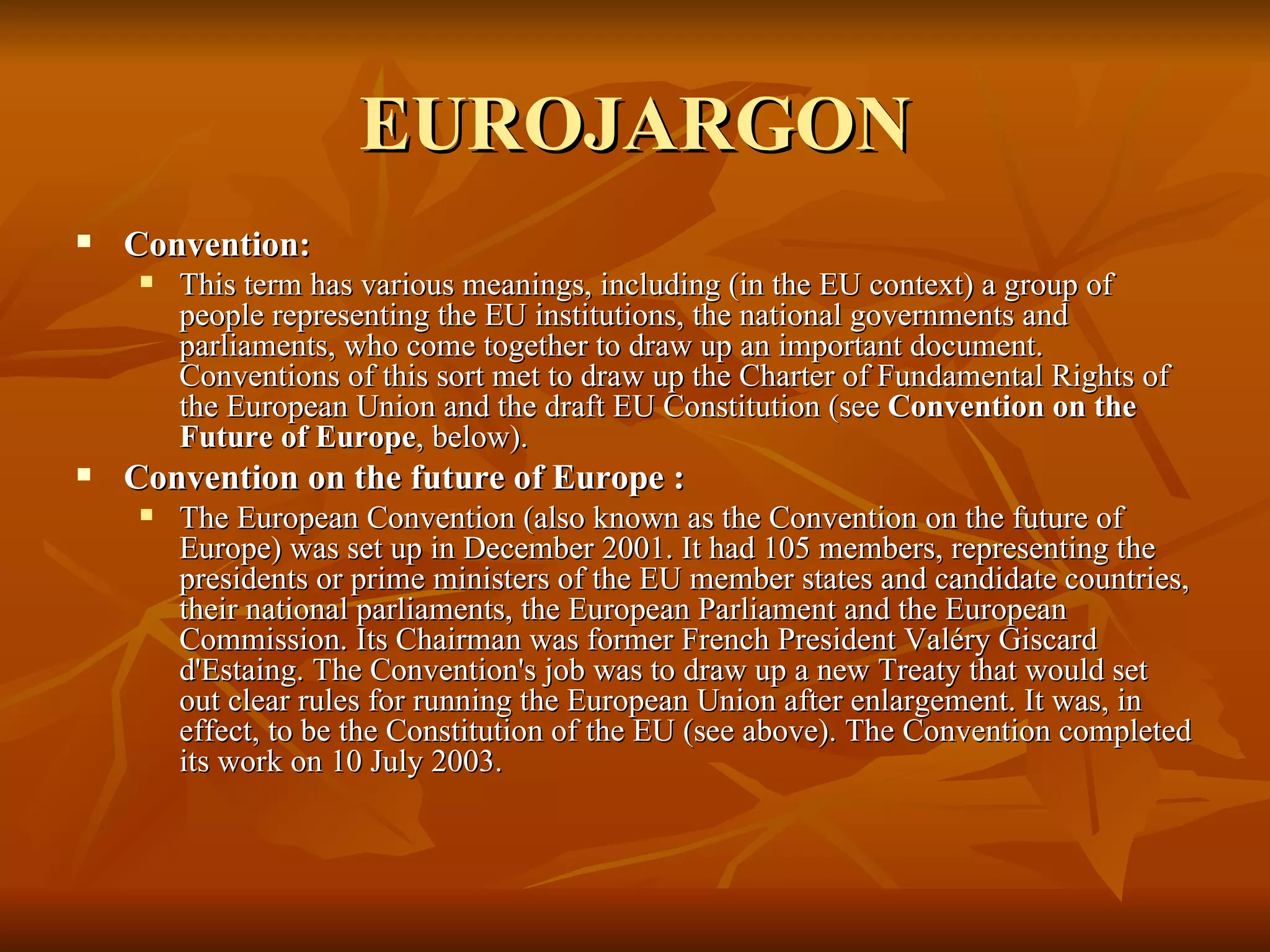 EUROJARGON Convention:  This term has various meanings, including (in the EU context) a group of people representing the EU institutions, the national governments and parliaments, who come together to draw up an important document. Conventions of this sort met to draw up the Charter of Fundamental Rights of the European Union and the draft EU Constitution (see  Convention on the Future of Europe , below).    Convention on the future of Europe :  The European Convention (also known as the Convention on the future of Europe) was set up in December 2001. It had 105 members, representing the presidents or prime ministers of the EU member states and candidate countries, their national parliaments, the European Parliament and the European Commission. Its Chairman was former French President Valéry Giscard d'Estaing. The Convention's job was to draw up a new Treaty that would set out clear rules for running the European Union after enlargement. It was, in effect, to be the Constitution of the EU (see above). The Convention completed its work on 10 July 2003.  