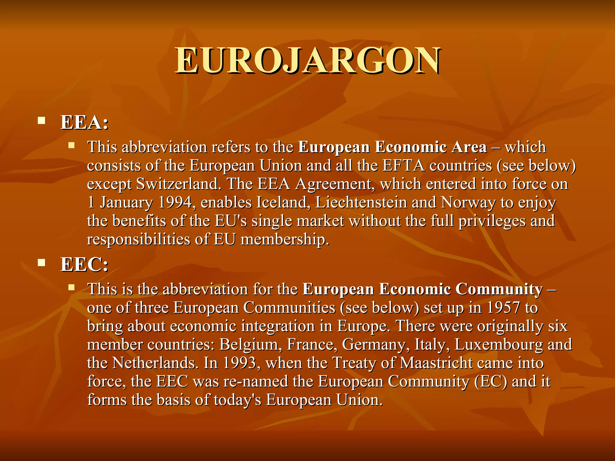 EUROJARGON EEA:  This abbreviation refers to the  European Economic Area  – which consists of the European Union and all the EFTA countries (see below) except Switzerland. The EEA Agreement, which entered into force on 1 January 1994, enables Iceland, Liechtenstein and Norway to enjoy the benefits of the EU's single market without the full privileges and responsibilities of EU membership.  EEC:  This is the abbreviation for the  European Economic Community  – one of three European Communities (see below) set up in 1957 to bring about economic integration in Europe. There were originally six member countries: Belgium, France, Germany, Italy, Luxembourg and the Netherlands. In 1993, when the Treaty of Maastricht came into force, the EEC was re-named the European Community (EC) and it forms the basis of today's European Union.  