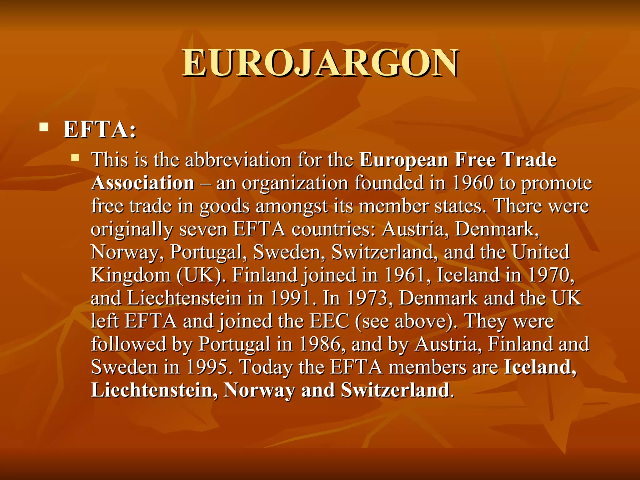 EUROJARGON EFTA:  This is the abbreviation for the  European Free Trade Association  – an organization founded in 1960 to promote free trade in goods amongst its member states. There were originally seven EFTA countries: Austria, Denmark, Norway, Portugal, Sweden, Switzerland, and the United Kingdom (UK). Finland joined in 1961, Iceland in 1970, and Liechtenstein in 1991. In 1973, Denmark and the UK left EFTA and joined the EEC (see above). They were followed by Portugal in 1986, and by Austria, Finland and Sweden in 1995. Today the EFTA members are  Iceland, Liechtenstein, Norway and Switzerland .  