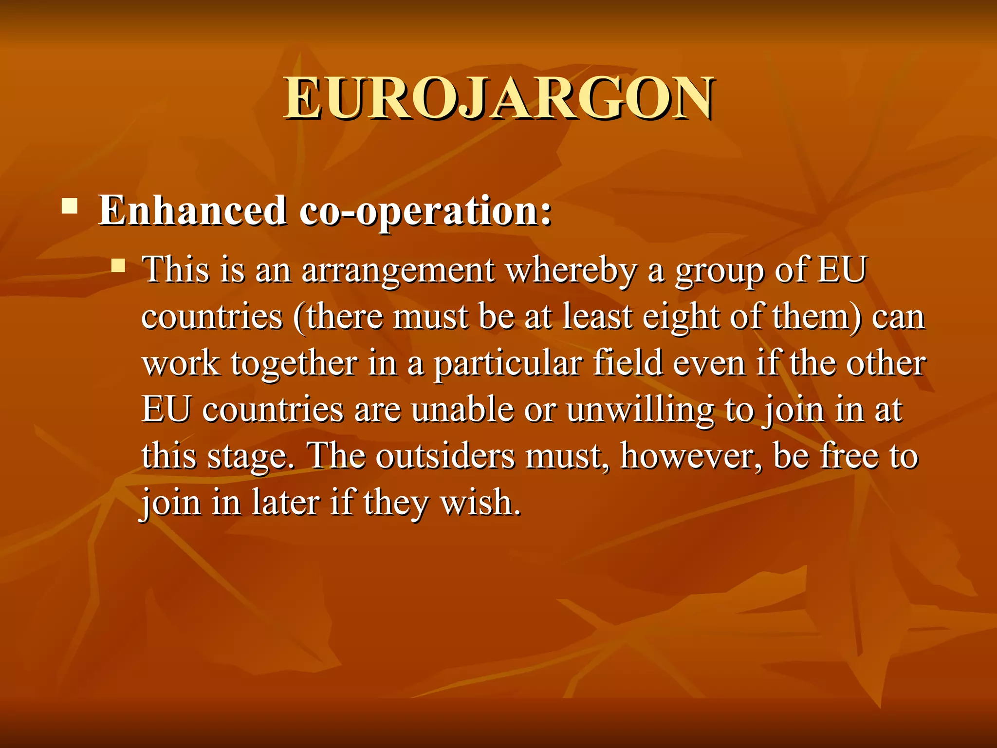 EUROJARGON Enhanced co-operation:  This is an arrangement whereby a group of EU countries (there must be at least eight of them) can work together in a particular field even if the other EU countries are unable or unwilling to join in at this stage. The outsiders must, however, be free to join in later if they wish.  