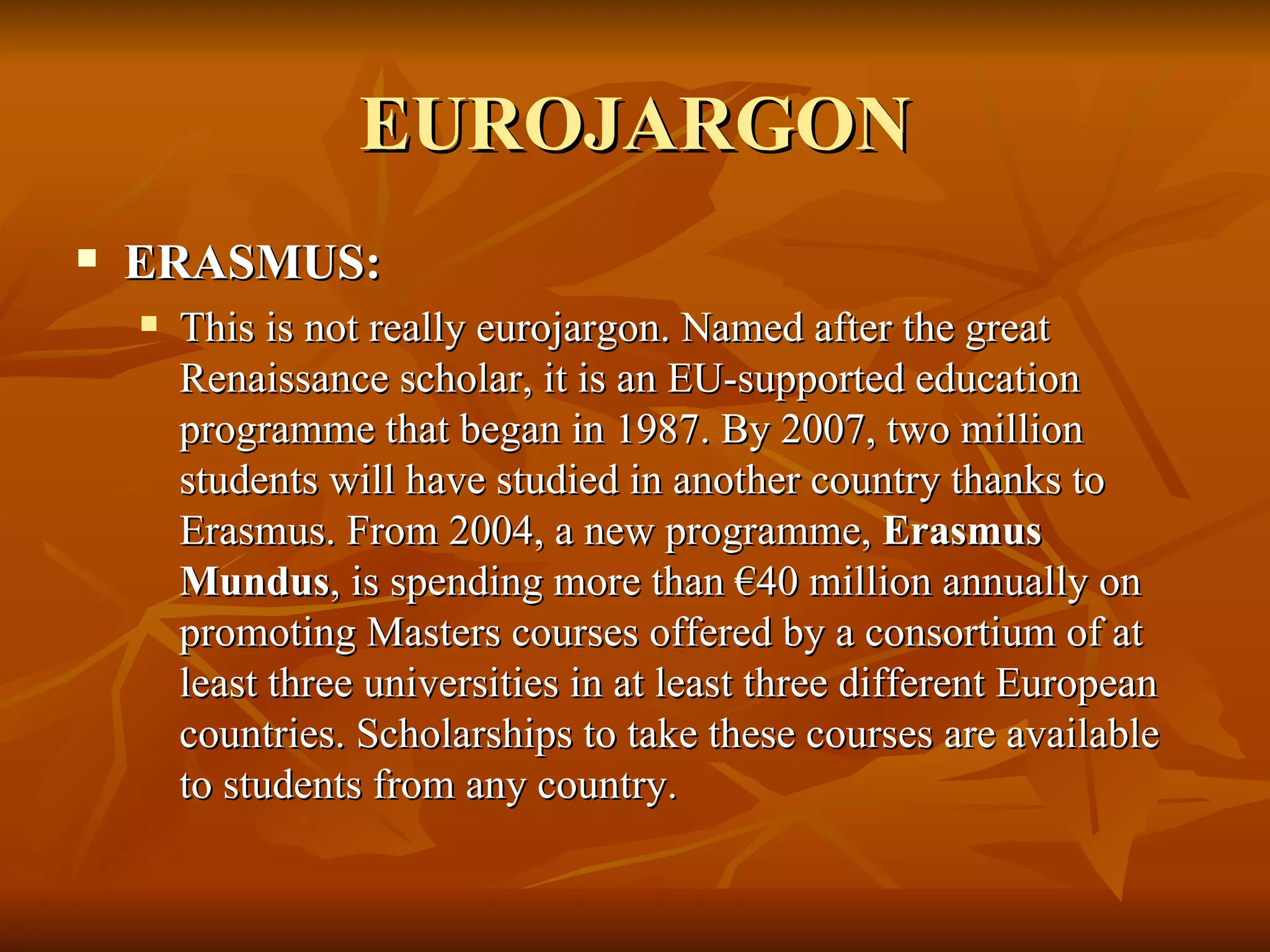EUROJARGON ERASMUS:  This is not really eurojargon. Named after the great Renaissance scholar, it is an EU-supported education programme that began in 1987. By 2007, two million students will have studied in another country thanks to Erasmus. From 2004, a new programme,  Erasmus Mundus , is spending more than €40 million annually on promoting Masters courses offered by a consortium of at least three universities in at least three different European countries. Scholarships to take these courses are available to students from any country.  
