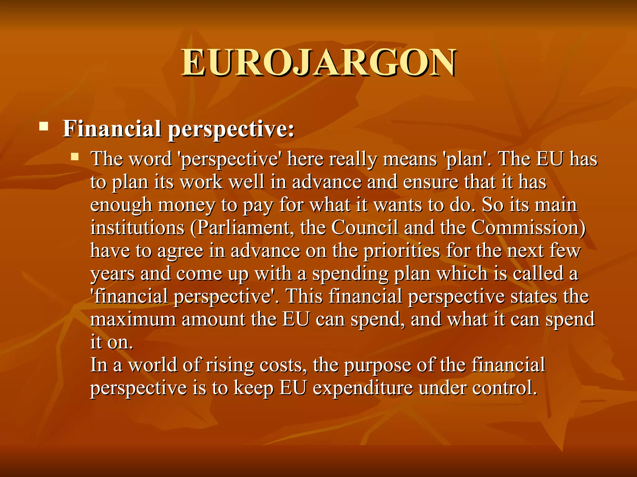 EUROJARGON Financial perspective:  The word 'perspective' here really means 'plan'. The EU has to plan its work well in advance and ensure that it has enough money to pay for what it wants to do. So its main institutions (Parliament, the Council and the Commission) have to agree in advance on the priorities for the next few years and come up with a spending plan which is called a 'financial perspective'. This financial perspective states the maximum amount the EU can spend, and what it can spend it on. In a world of rising costs, the purpose of the financial perspective is to keep EU expenditure under control. 