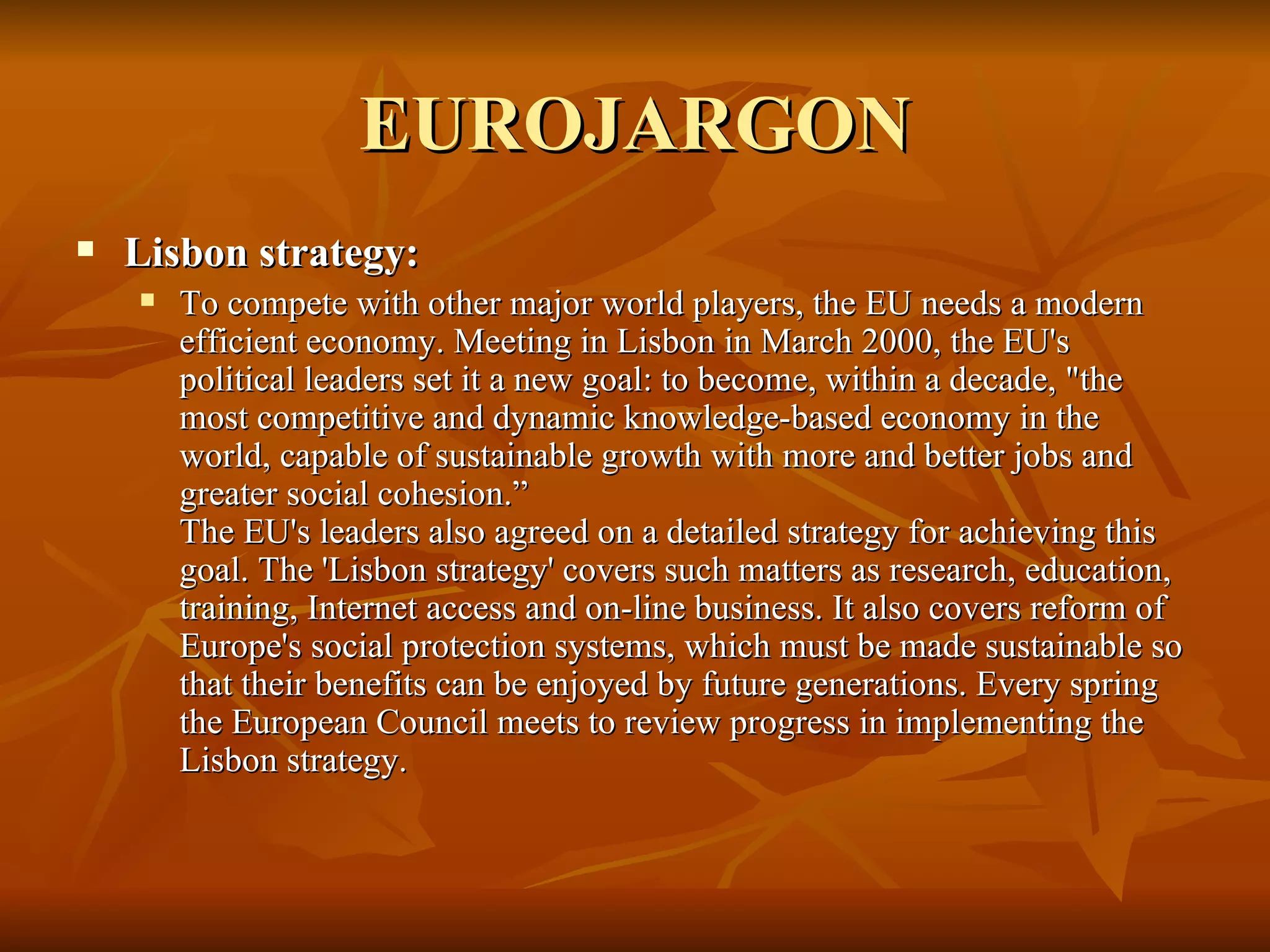 EUROJARGON Lisbon strategy:  To compete with other major world players, the EU needs a modern efficient economy. Meeting in Lisbon in March 2000, the EU's political leaders set it a new goal: to become, within a decade, "the most competitive and dynamic knowledge-based economy in the world, capable of sustainable growth with more and better jobs and greater social cohesion.” The EU's leaders also agreed on a detailed strategy for achieving this goal. The 'Lisbon strategy' covers such matters as research, education, training, Internet access and on-line business. It also covers reform of Europe's social protection systems, which must be made sustainable so that their benefits can be enjoyed by future generations. Every spring the European Council meets to review progress in implementing the Lisbon strategy. 